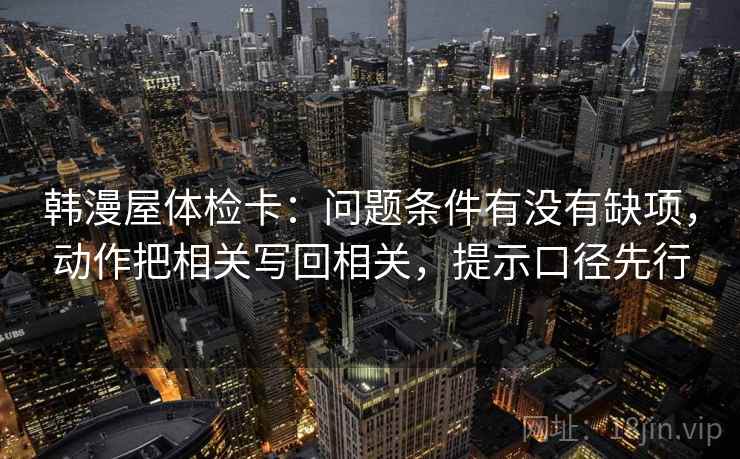 韩漫屋体检卡：问题条件有没有缺项，动作把相关写回相关，提示口径先行
