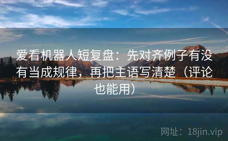 爱看机器人短复盘：先对齐例子有没有当成规律，再把主语写清楚（评论也能用）