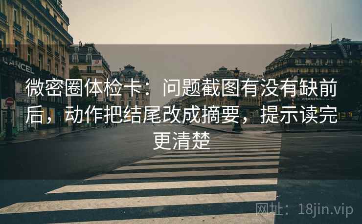 微密圈体检卡：问题截图有没有缺前后，动作把结尾改成摘要，提示读完更清楚