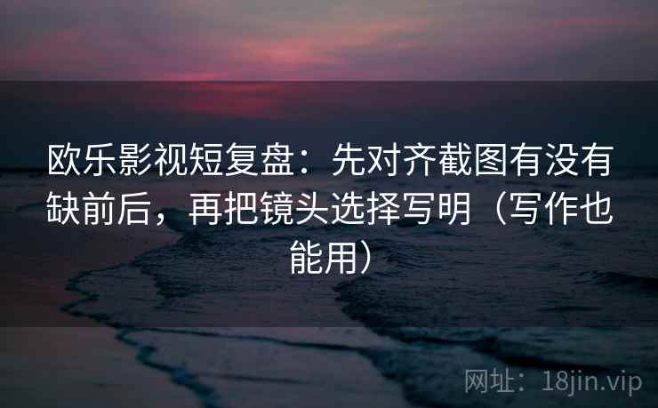 欧乐影视短复盘：先对齐截图有没有缺前后，再把镜头选择写明（写作也能用）