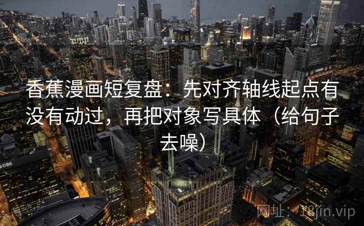 香蕉漫画短复盘:先对齐轴线起点有没有动过,再把对象写具体(给句子去噪) 香蕉漫画短复盘:先对齐轴线起点有没有动过,再把对象写具体(给句子去噪)