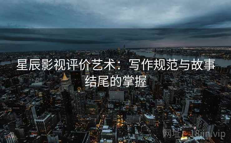 星辰影视评价艺术:写作规范与故事结尾的掌握 星辰影视评价艺术:写作规范与故事结尾的掌握