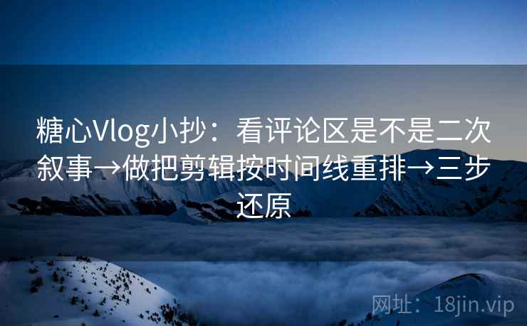 糖心Vlog小抄：看评论区是不是二次叙事→做把剪辑按时间线重排→三步还原
