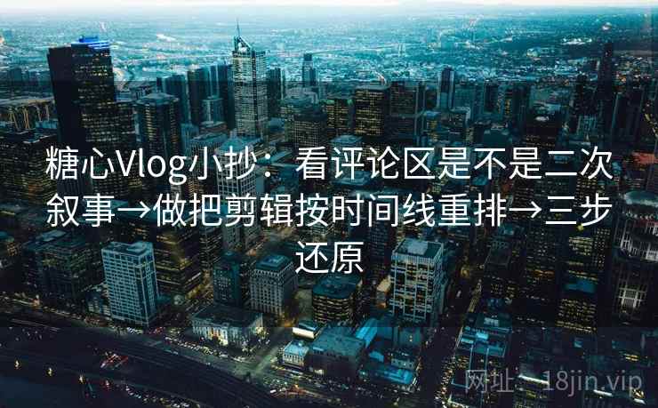 糖心Vlog小抄：看评论区是不是二次叙事→做把剪辑按时间线重排→三步还原