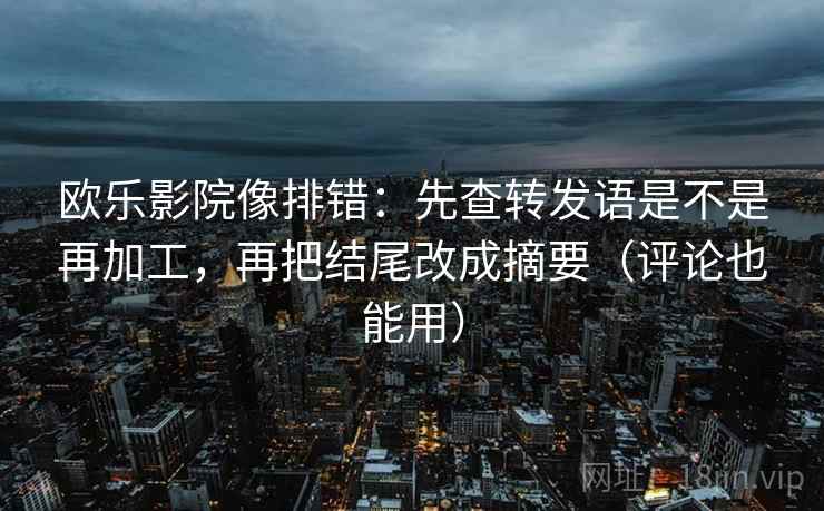 欧乐影院像排错：先查转发语是不是再加工，再把结尾改成摘要（评论也能用）