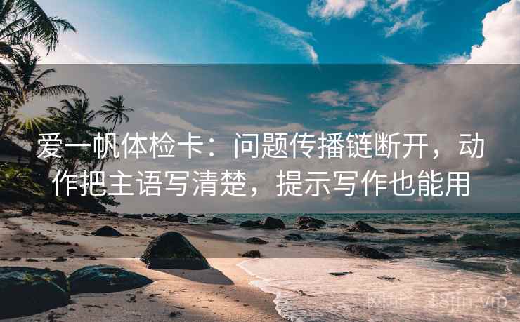 爱一帆体检卡：问题传播链断开，动作把主语写清楚，提示写作也能用