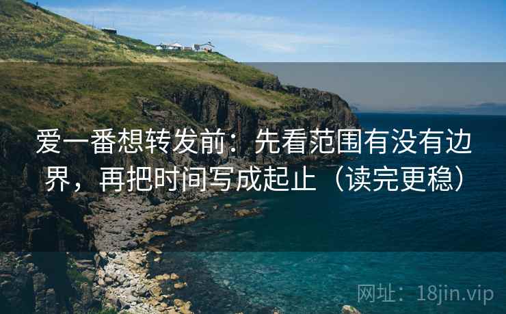 爱一番想转发前：先看范围有没有边界，再把时间写成起止（读完更稳）