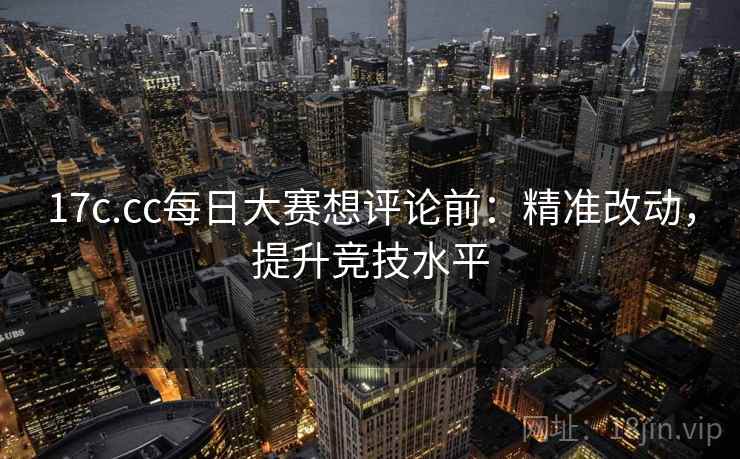 17c.cc每日大赛想评论前：精准改动，提升竞技水平