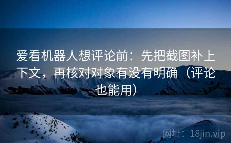 爱看机器人想评论前：先把截图补上下文，再核对对象有没有明确（评论也能用）