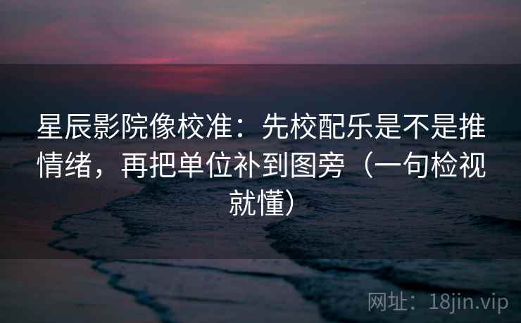 星辰影院像校准：先校配乐是不是推情绪，再把单位补到图旁（一句检视就懂）