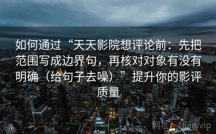 如何通过“天天影院想评论前:先把范围写成边界句,再核对对象有没有明确(给句子去噪)”提升你的影评质量 如何通过“天天影院想评论前:先把范围写成边界句,再核对对象有没有明确(给句子去噪)”提升你的影评质量