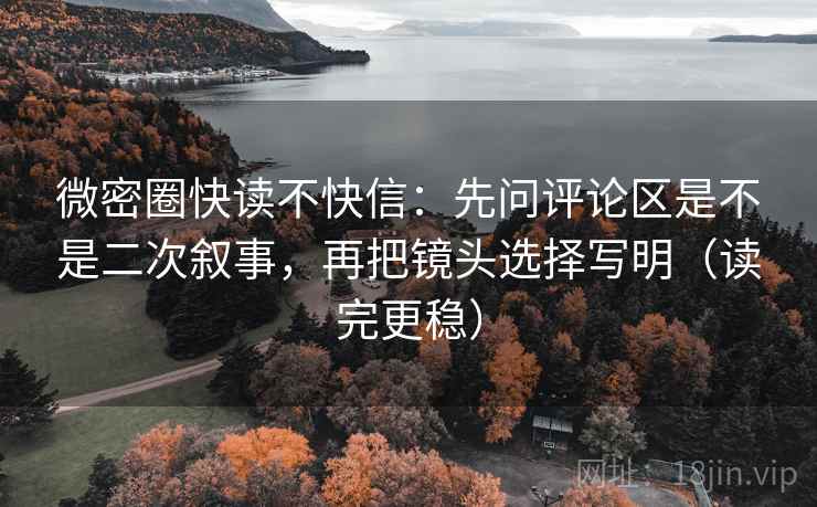 微密圈快读不快信：先问评论区是不是二次叙事，再把镜头选择写明（读完更稳）