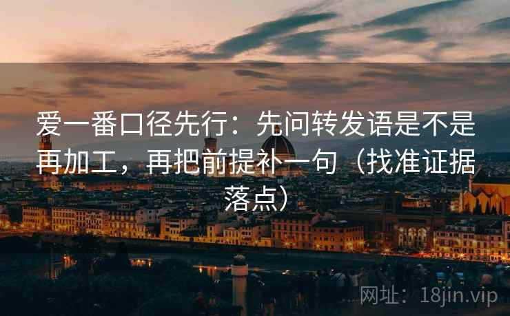 爱一番口径先行：先问转发语是不是再加工，再把前提补一句（找准证据落点）
